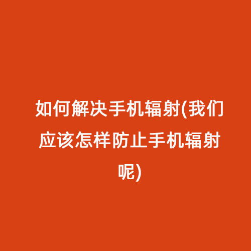 如何解決手機輻射(我們應(yīng)該怎樣防止手機輻射呢)